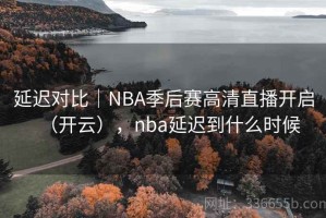 延迟对比｜NBA季后赛高清直播开启（开云），nba延迟到什么时候
