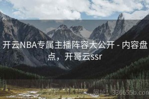 开云NBA专属主播阵容大公开 - 内容盘点，开哥云ssr