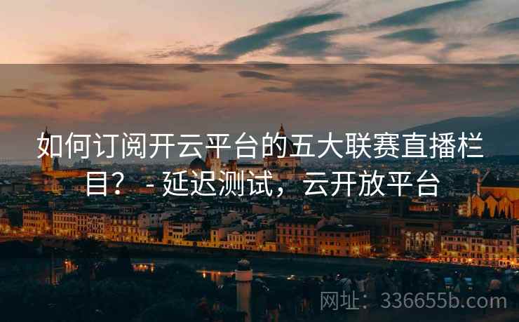 如何订阅开云平台的五大联赛直播栏目？ - 延迟测试，云开放平台