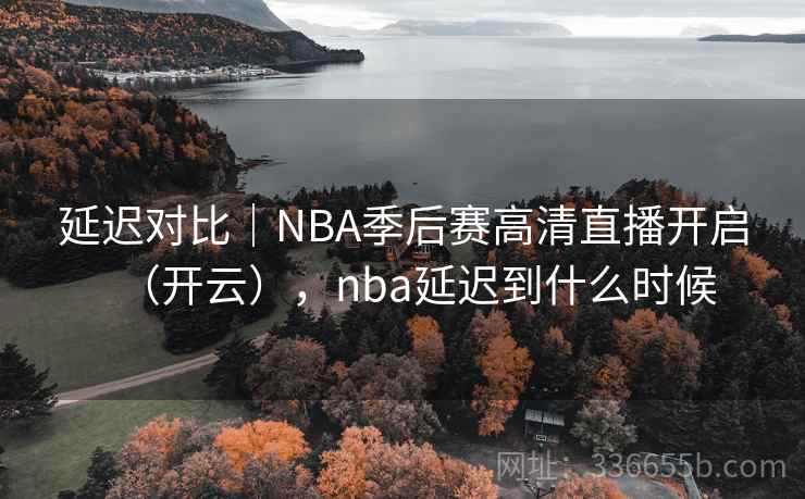 延迟对比｜NBA季后赛高清直播开启（开云），nba延迟到什么时候