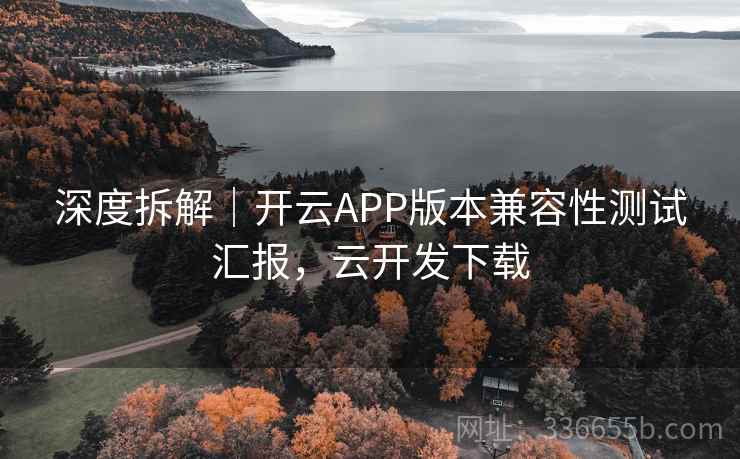 深度拆解|开云APP版本兼容性测试汇报,云开发下载 深度拆解|开云APP版本兼容性测试汇报,云开发下载