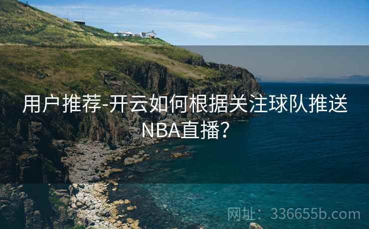 用户推荐-开云如何根据关注球队推送NBA直播? 用户推荐-开云如何根据关注球队推送NBA直播?