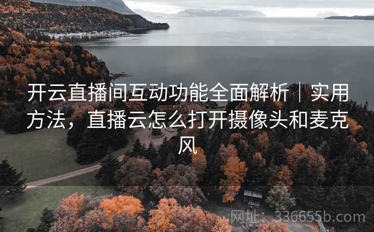开云直播间互动功能全面解析｜实用方法，直播云怎么打开摄像头和麦克风
