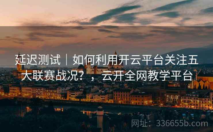 延迟测试|如何利用开云平台关注五大联赛战况?,云开全网教学平台 延迟测试|如何利用开云平台关注五大联赛战况?,云开全网教学平台