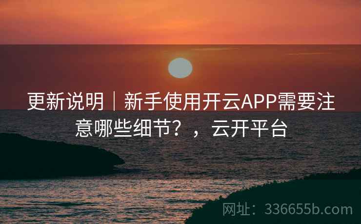 更新说明｜新手使用开云APP需要注意哪些细节？，云开平台