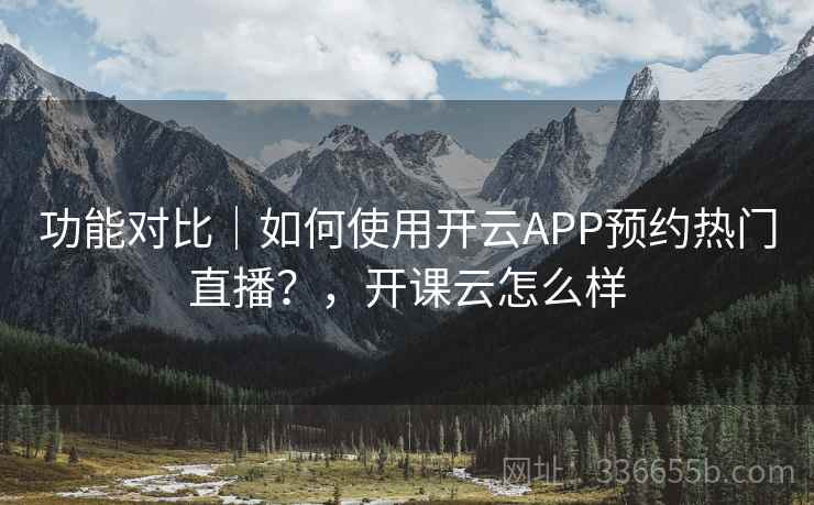 功能对比｜如何使用开云APP预约热门直播？，开课云怎么样