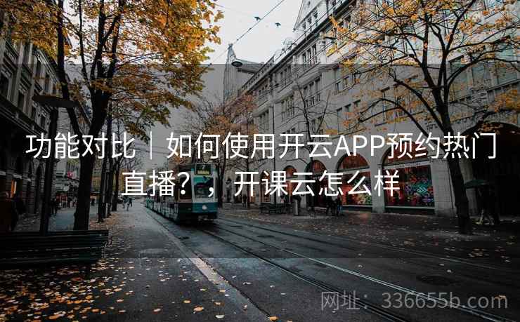 功能对比｜如何使用开云APP预约热门直播？，开课云怎么样