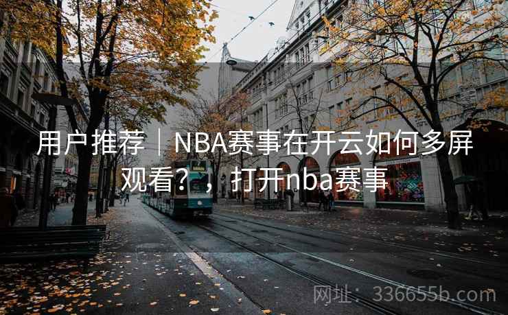 用户推荐|NBA赛事在开云如何多屏观看?,打开nba赛事 用户推荐|NBA赛事在开云如何多屏观看?,打开nba赛事