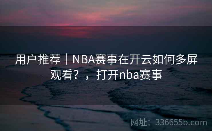 用户推荐|NBA赛事在开云如何多屏观看?,打开nba赛事 用户推荐|NBA赛事在开云如何多屏观看?,打开nba赛事