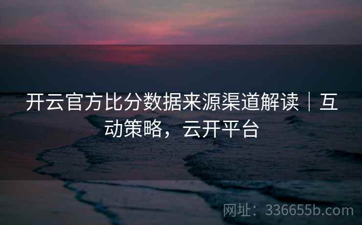 开云官方比分数据来源渠道解读|互动策略,云开平台 开云官方比分数据来源渠道解读|互动策略,云开平台