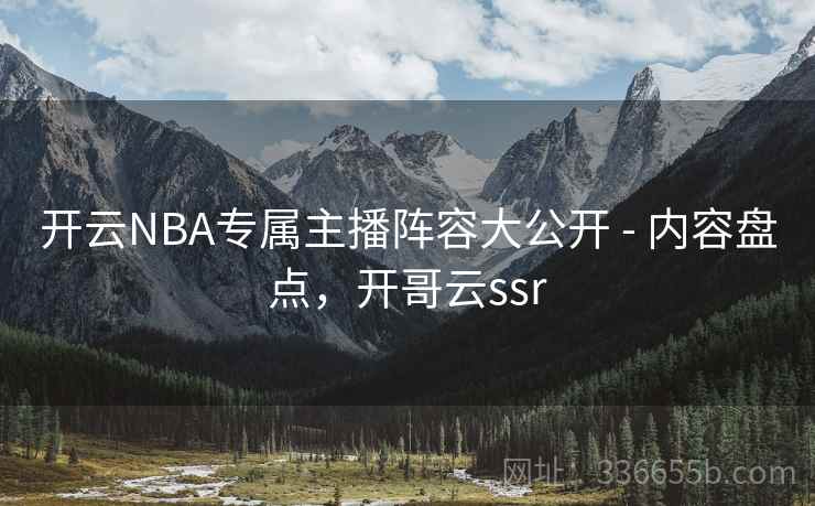 开云NBA专属主播阵容大公开 - 内容盘点，开哥云ssr